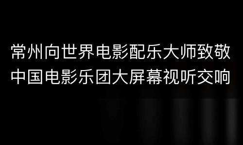 常州向世界电影配乐大师致敬中国电影乐团大屏幕视听交响新年音乐会