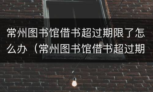 常州图书馆借书超过期限了怎么办（常州图书馆借书超过期限了怎么办啊）