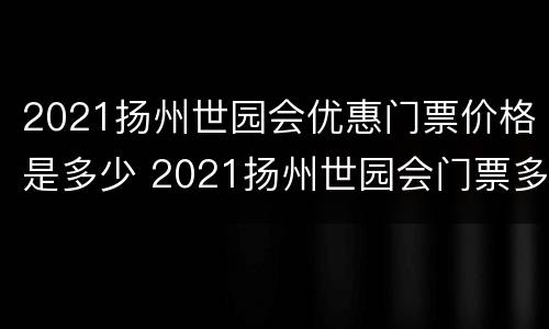 2021扬州世园会优惠门票价格是多少 2021扬州世园会门票多少钱