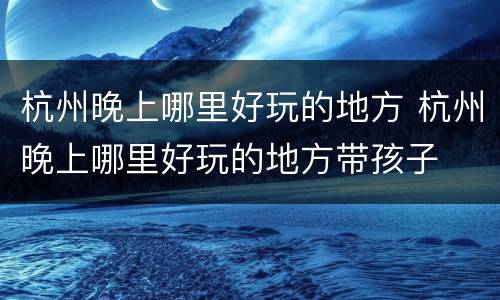 杭州晚上哪里好玩的地方 杭州晚上哪里好玩的地方带孩子