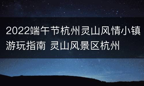 2022端午节杭州灵山风情小镇游玩指南 灵山风景区杭州