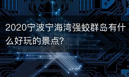 2020宁波宁海湾强蛟群岛有什么好玩的景点？