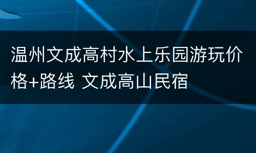 温州文成高村水上乐园游玩价格+路线 文成高山民宿