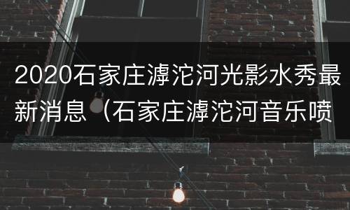 2020石家庄滹沱河光影水秀最新消息（石家庄滹沱河音乐喷泉灯光秀）