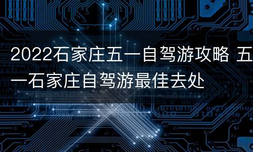 2022石家庄五一自驾游攻略 五一石家庄自驾游最佳去处
