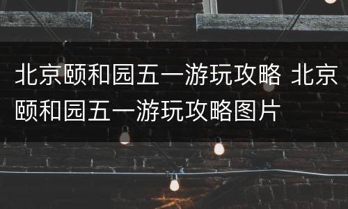 北京颐和园五一游玩攻略 北京颐和园五一游玩攻略图片