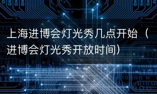 上海进博会灯光秀几点开始（进博会灯光秀开放时间）