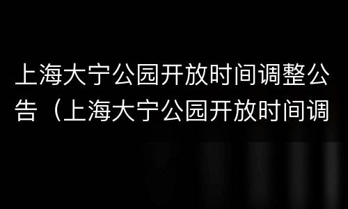 上海大宁公园开放时间调整公告（上海大宁公园开放时间调整公告最新）