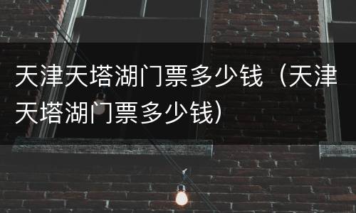 天津天塔湖门票多少钱（天津天塔湖门票多少钱）