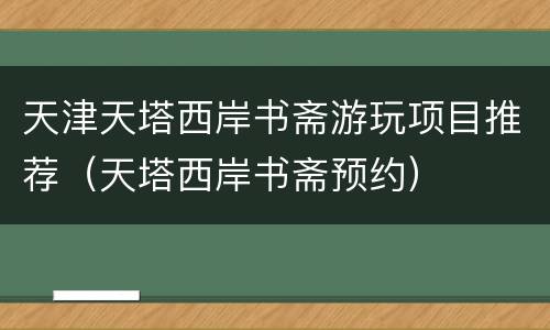 天津天塔西岸书斋游玩项目推荐（天塔西岸书斋预约）