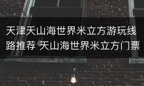 天津天山海世界米立方游玩线路推荐 天山海世界米立方门票
