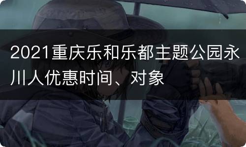 2021重庆乐和乐都主题公园永川人优惠时间、对象