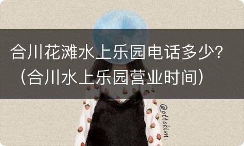 合川花滩水上乐园电话多少？（合川水上乐园营业时间）