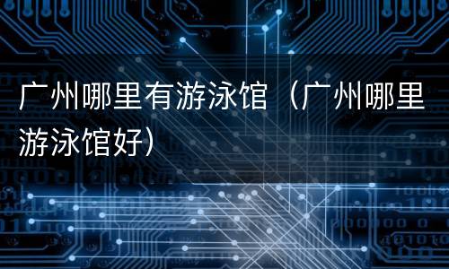 广州哪里有游泳馆（广州哪里游泳馆好）