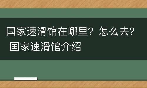 国家速滑馆在哪里？怎么去？ 国家速滑馆介绍