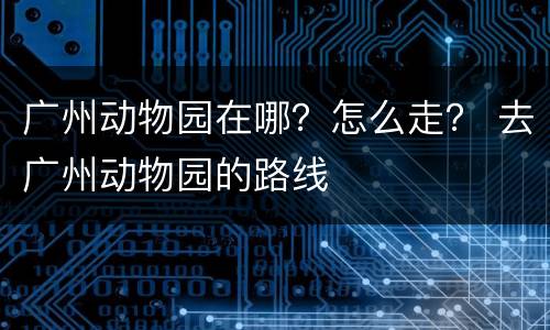 广州动物园在哪？怎么走？ 去广州动物园的路线