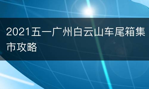 2021五一广州白云山车尾箱集市攻略
