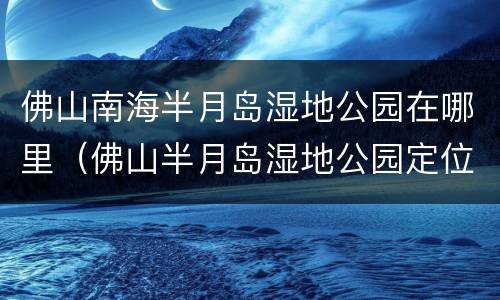 佛山南海半月岛湿地公园在哪里（佛山半月岛湿地公园定位导航）