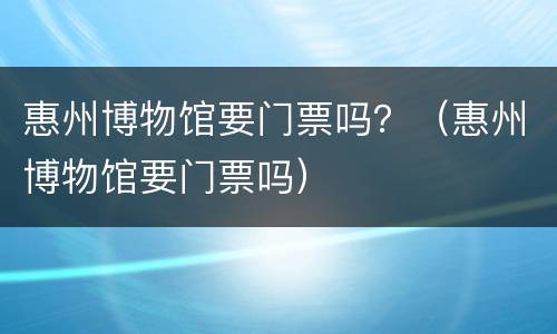 惠州博物馆要门票吗？（惠州博物馆要门票吗）