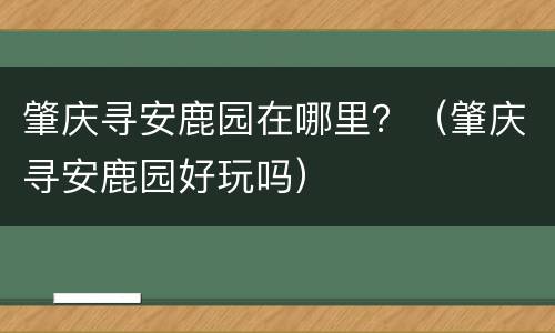 肇庆寻安鹿园在哪里？（肇庆寻安鹿园好玩吗）