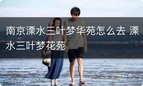 南京溧水三叶梦华苑怎么去 溧水三叶梦花苑