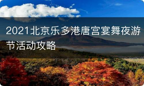 2021北京乐多港唐宫宴舞夜游节活动攻略