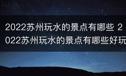 2022苏州玩水的景点有哪些 2022苏州玩水的景点有哪些好玩的