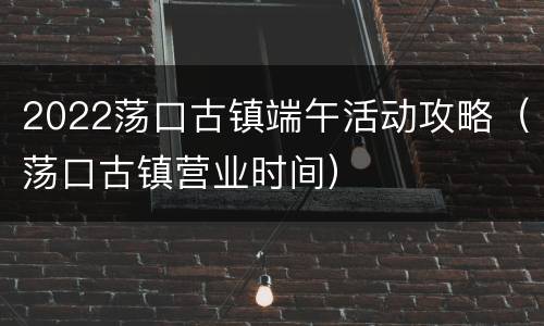 2022荡口古镇端午活动攻略（荡口古镇营业时间）