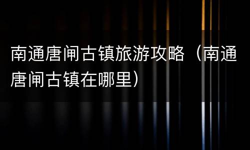 南通唐闸古镇旅游攻略（南通唐闸古镇在哪里）