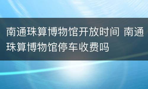 南通珠算博物馆开放时间 南通珠算博物馆停车收费吗