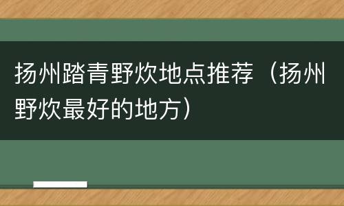 扬州踏青野炊地点推荐（扬州野炊最好的地方）