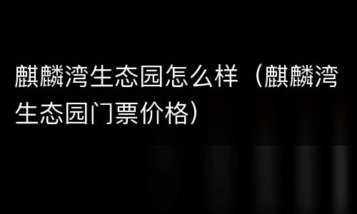 麒麟湾生态园怎么样（麒麟湾生态园门票价格）