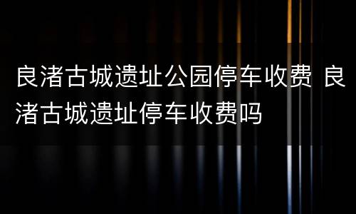 良渚古城遗址公园停车收费 良渚古城遗址停车收费吗