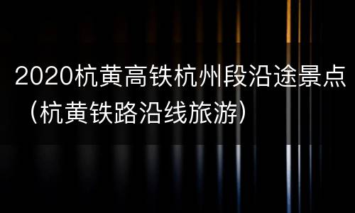 2020杭黄高铁杭州段沿途景点（杭黄铁路沿线旅游）