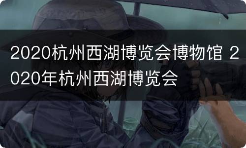 2020杭州西湖博览会博物馆 2020年杭州西湖博览会