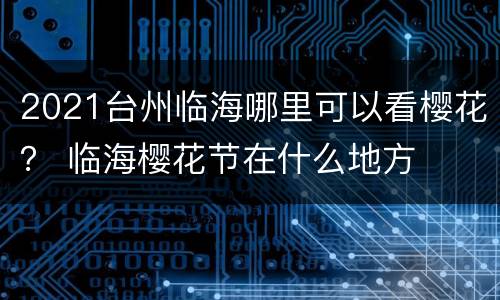 2021台州临海哪里可以看樱花？ 临海樱花节在什么地方