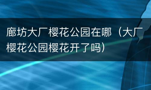 廊坊大厂樱花公园在哪（大厂樱花公园樱花开了吗）