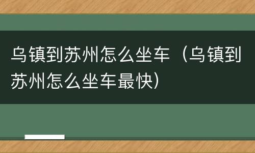 乌镇到苏州怎么坐车（乌镇到苏州怎么坐车最快）