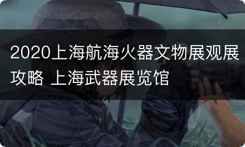 2020上海航海火器文物展观展攻略 上海武器展览馆