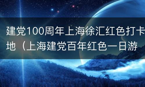 建党100周年上海徐汇红色打卡地（上海建党百年红色一日游）