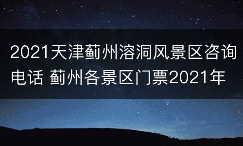 2021天津蓟州溶洞风景区咨询电话 蓟州各景区门票2021年