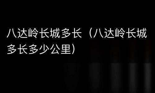 八达岭长城多长（八达岭长城多长多少公里）