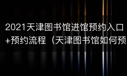 2021天津图书馆进馆预约入口+预约流程（天津图书馆如何预约）