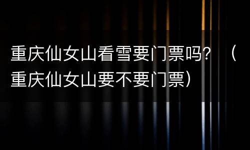 重庆仙女山看雪要门票吗？（重庆仙女山要不要门票）
