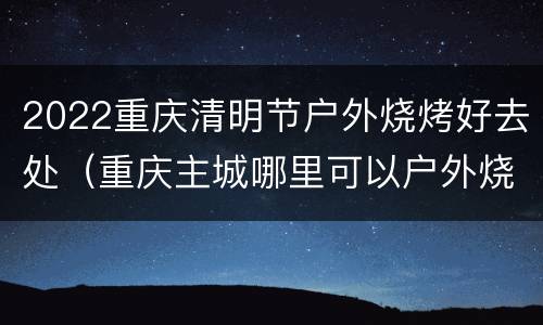2022重庆清明节户外烧烤好去处（重庆主城哪里可以户外烧烤）