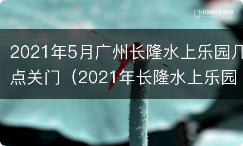 2021年5月广州长隆水上乐园几点关门（2021年长隆水上乐园几月份开）