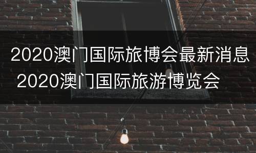 2020澳门国际旅博会最新消息 2020澳门国际旅游博览会