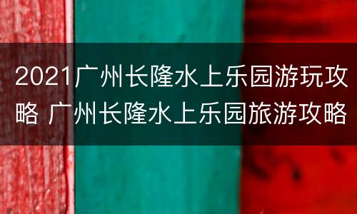 2021广州长隆水上乐园游玩攻略 广州长隆水上乐园旅游攻略