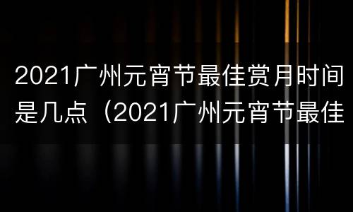 2021广州元宵节最佳赏月时间是几点（2021广州元宵节最佳赏月时间是几点）