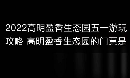 2022高明盈香生态园五一游玩攻略 高明盈香生态园的门票是多少